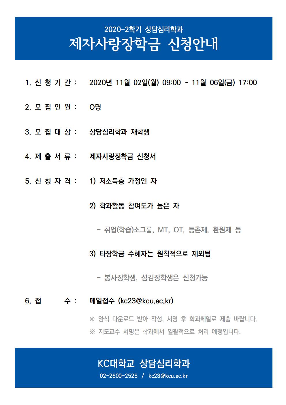 2020-2학기 상담심리학과 제자사랑장학금 신청안내 1.신청기간: 2020년 11월 2일 월요일 오전 9시부터 11월 6일 금요일 오후 5시까지 2. 모집인원:0명 3. 모집대상: 상담심리학과 재학생 4. 제출서류: 제자사랑장학금 신청서 5. 신청자격: 1)저소득층 가정인 자 2) 학과활동 참여도가 높은자 - 취업(학습)소그룹, MT, OT, 등촌제, 환원제 등 3) 타장학금 수혜자는 원칙적으로 제외됨 - 봉사장학생, 섬김장학생은 신청가능 6. 접수: 메일접수 (kc23@kcu.ac.kr) ※ 양식 다운로드 받아 작성, 서명 후 학과메일로 제출 바랍니다. ※ 지도교수 서명은 학과에서 일괄적으로 처리 예정입니다. KC대학교 상담심리학과 02-2600-2525 / kc23@kcu.ac.kr