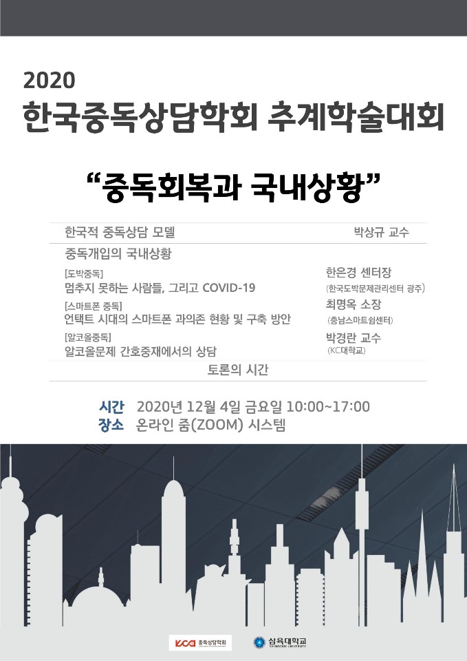 2020 한국중독상담학회 추계학술대회 중독회복과 국내상황 한국적 중독상담 모델 박상규 교수 중독개입의 국내상황 도박중독 멈추지 못하는 사람들 그리고 COVID-19  한국도박문제관리센터 광주 한은경센터장 스마트폰 중독 언택트 시대의 스마트폰 과의존 현황 및 구축방안  충남스마트쉼센터 최명옥 소장  알코올중독 알코올문제 간호중재에서의 상담  KC대학교 박경란 교수 토론의 시간 일시 2020년 12월 4일 금요일 오전 10시부터 오후 17시까지 온라인 ZOOM 시스템