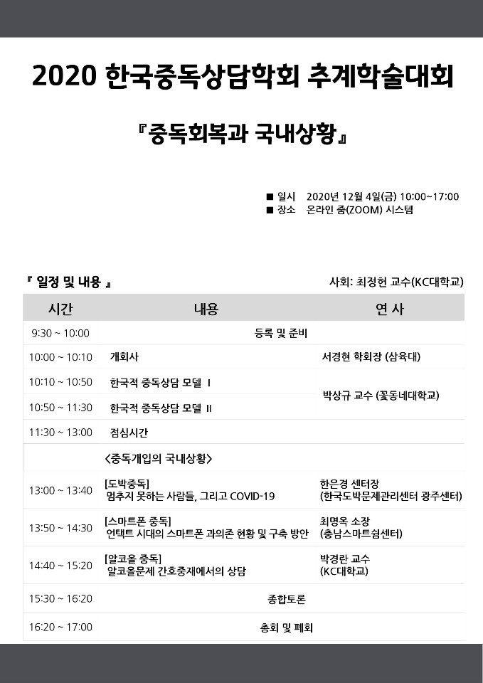 2020 한국중독상담학회 추계학술대회 중독회복과 국내상황 2020년 12월 4일 금요일 10시부터 17시까지 온라인 줌 시스템 사회 KC대학교 최정헌 교수 9시 30분부터 10시 등록 및 준비 10시부터 10시10분 개회사 서경현 학회장 삼육대 10시10분부터 10시50분 한국적 중ㄷ독상담 모델 1 10시50분부터 11시30분 한국적 중독상담 모델 2 박상규 교수 꾳동네대학교 11시30분부터 13시 점심시간 13시부터 13시40분 도박중독 멈추지 못하는 사람들 그리고 COVID-19 한은경 센터장 한국도박문제관리센터 광주센터 13시50분부터 14시30분 스마트폰 중독 언택트 시대의 스마트폰 과의존 현황 및 구축 방안 최명옥 소장 푼충남스마트쉼센터 14시40분부터 15시20분 알코올중독 알코올문제 간호중재에서의 상담 박경란 교수 KC대학교 15시 30분부터 16시 20분 종합토론 16시20분부터 17시 총회 및 폐회